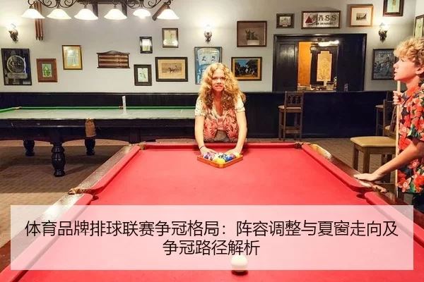 体育品牌排球联赛争冠格局：阵容调整与夏窗走向及争冠路径解析